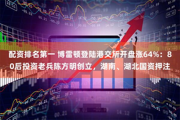 配资排名第一 博雷顿登陆港交所开盘涨64%：80后投资老兵陈方明创立，湖南、湖北国资押注