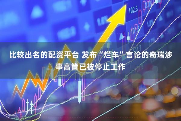 比较出名的配资平台 发布“烂车”言论的奇瑞涉事高管已被停止工作
