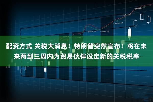 配资方式 关税大消息！特朗普突然宣布！将在未来两到三周内为贸易伙伴设定新的关税税率