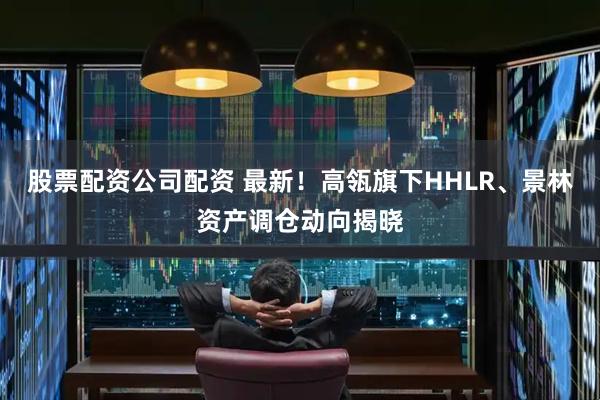 股票配资公司配资 最新！高瓴旗下HHLR、景林资产调仓动向揭晓