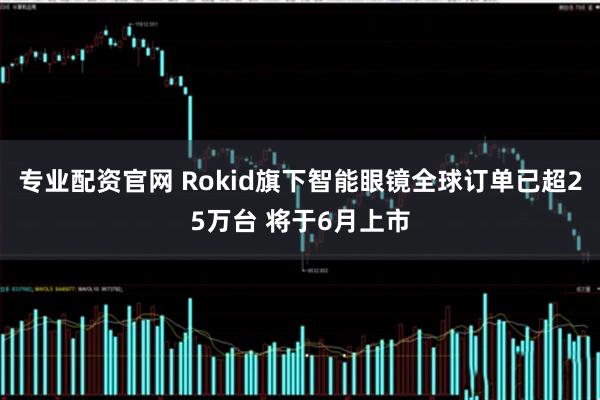 专业配资官网 Rokid旗下智能眼镜全球订单已超25万台 将于6月上市