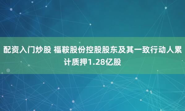 配资入门炒股 福鞍股份控股股东及其一致行动人累计质押1.28亿股