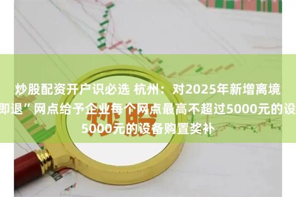 炒股配资开户识必选 杭州：对2025年新增离境退税“即买即退”网点给予企业每个网点最高不超过5000元的设备购置奖补