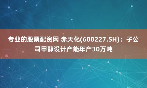 专业的股票配资网 赤天化(600227.SH)：子公司甲醇设计产能年产30万吨