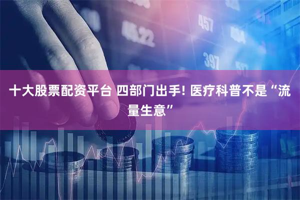 十大股票配资平台 四部门出手! 医疗科普不是“流量生意”