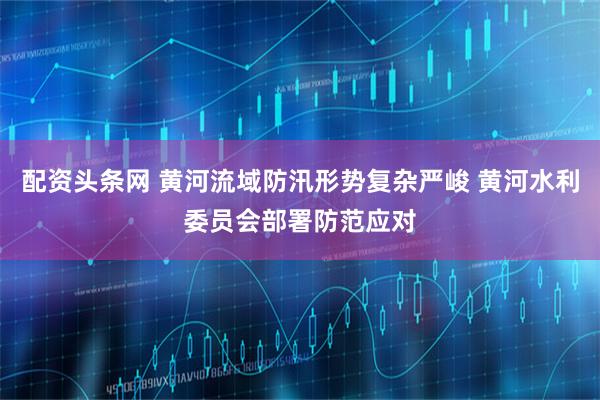 配资头条网 黄河流域防汛形势复杂严峻 黄河水利委员会部署防范应对