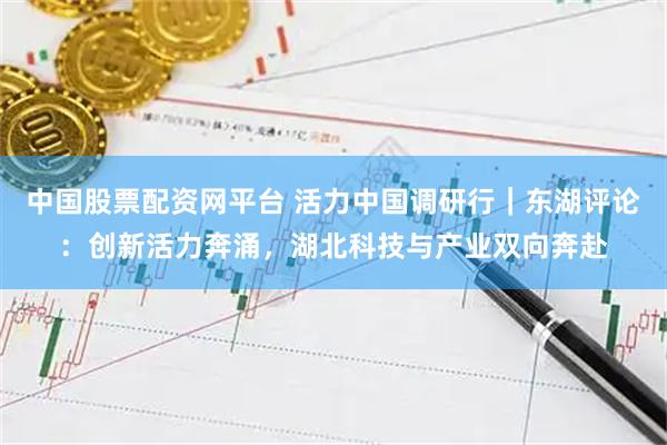 中国股票配资网平台 活力中国调研行｜东湖评论：创新活力奔涌，湖北科技与产业双向奔赴