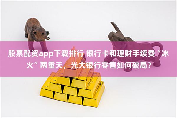 股票配资app下载排行 银行卡和理财手续费“冰火”两重天，光大银行零售如何破局？