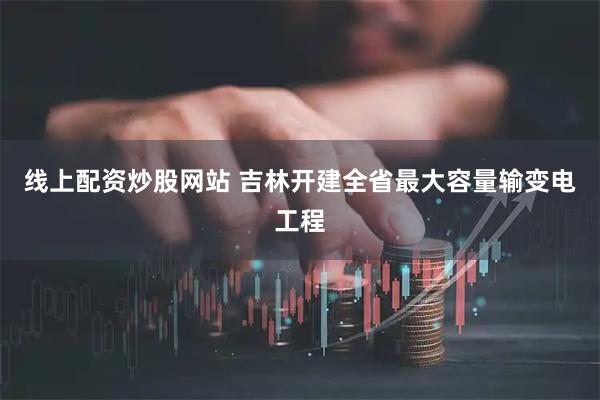 线上配资炒股网站 吉林开建全省最大容量输变电工程