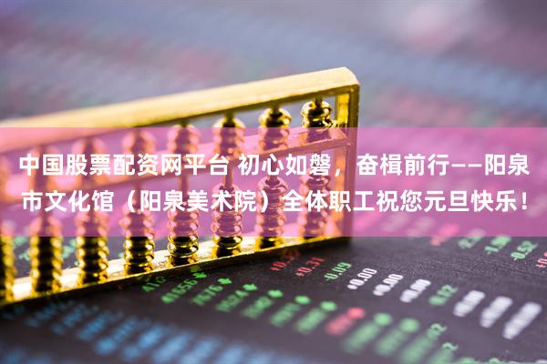 中国股票配资网平台 初心如磐，奋楫前行——阳泉市文化馆（阳泉美术院）全体职工祝您元旦快乐！