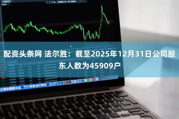 配资头条网 法尔胜：截至2025年12月31日公司股东人数为45909户