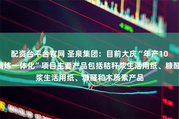 配资台平台官网 圣泉集团：目前大庆“年产100万吨生物质精炼一体化”项目主要产品包括秸秆浆生活用纸、糠醛和木质素产品