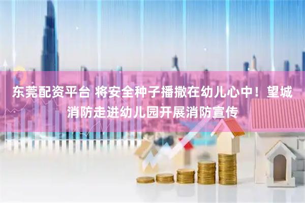 东莞配资平台 将安全种子播撒在幼儿心中！望城消防走进幼儿园开展消防宣传