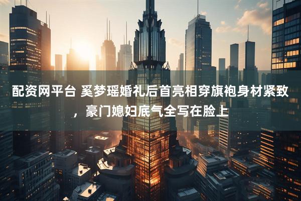 配资网平台 奚梦瑶婚礼后首亮相穿旗袍身材紧致，豪门媳妇底气全写在脸上