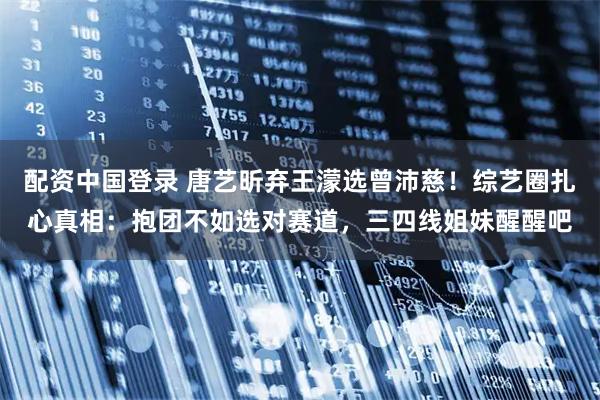 配资中国登录 唐艺昕弃王濛选曾沛慈！综艺圈扎心真相：抱团不如选对赛道，三四线姐妹醒醒吧