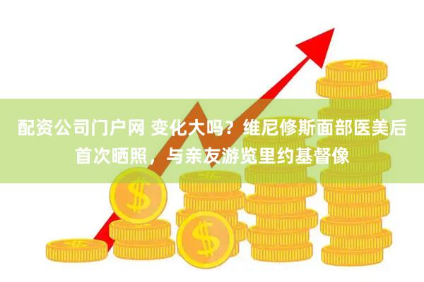 配资公司门户网 变化大吗？维尼修斯面部医美后首次晒照，与亲友游览里约基督像