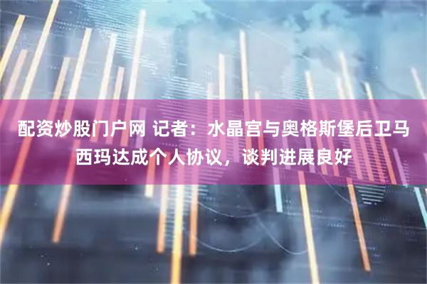 配资炒股门户网 记者：水晶宫与奥格斯堡后卫马西玛达成个人协议，谈判进展良好