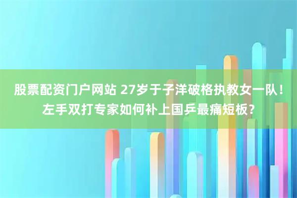 股票配资门户网站 27岁于子洋破格执教女一队！左手双打专家如何补上国乒最痛短板？